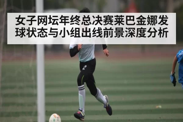 女子网坛年终总决赛莱巴金娜发球状态与小组出线前景深度分析